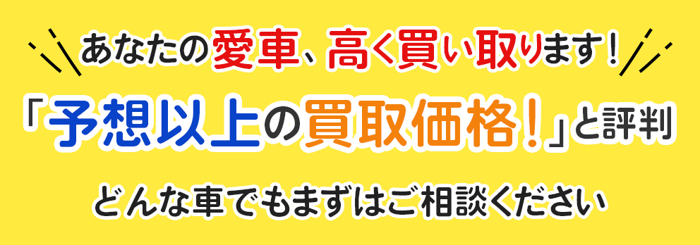 あなたの愛車、高く買い取ります！『予想以上の買取価格！』と評判 どんな車でもまずはご相談ください。